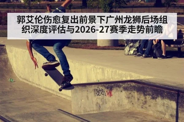 郭艾伦伤愈复出前景下广州龙狮后场组织深度评估与2026-27赛季走势前瞻
